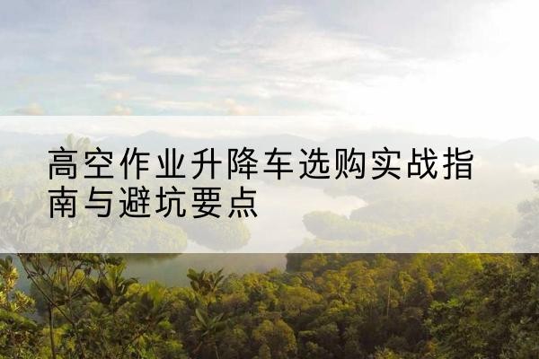 莒县升降车怎么选-高空作业升降车选购实战指南与避坑要点