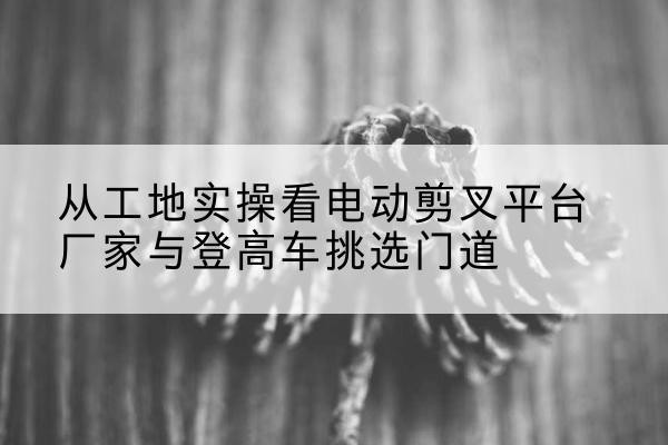 莒县电动剪叉升降平台厂家-从工地实操看电动剪叉平台厂家与登高车挑选门道