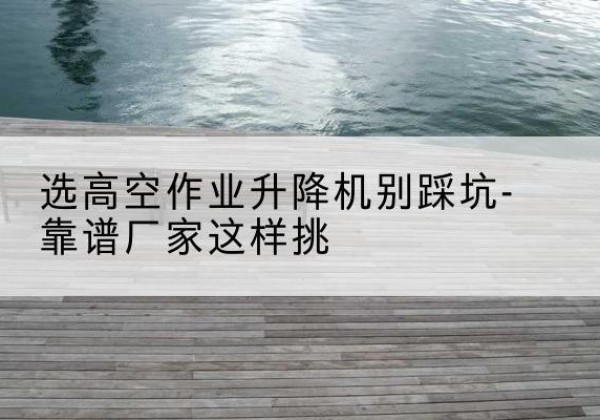 莒县剪叉式升降机厂家-选高空作业升降机别踩坑-靠谱厂家这样挑