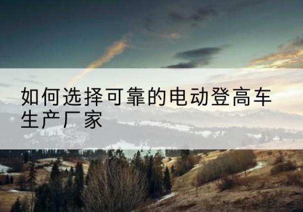 莒县电动登高车厂家-如何选择可靠的电动登高车生产厂家