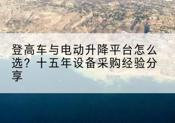 莒县登高车厂家厂家-登高车与电动升降平台怎么选？十五年设备采购经验分享